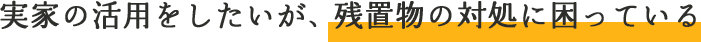 実家の活用をしたいが、残置物の対処に困っている