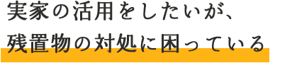 実家の活用をしたいが、残置物の対処に困っている